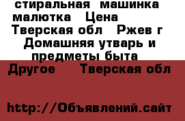 стиральная  машинка  малютка › Цена ­ 2 000 - Тверская обл., Ржев г. Домашняя утварь и предметы быта » Другое   . Тверская обл.